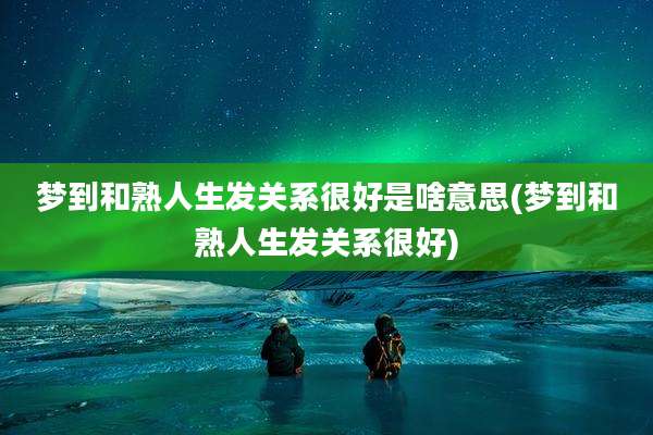 梦到和熟人生发关系很好是啥意思(梦到和熟人生发关系很好)