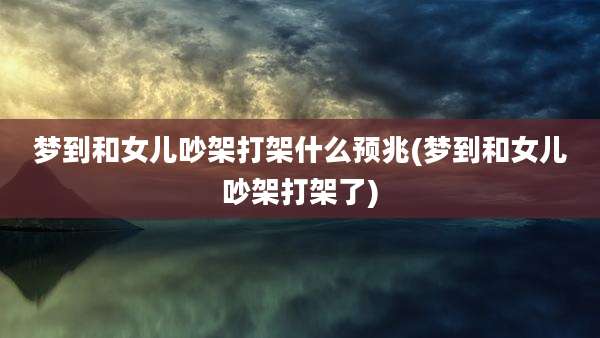 梦到和女儿吵架打架什么预兆(梦到和女儿吵架打架了)