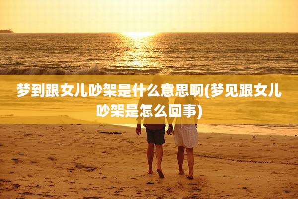 梦到跟女儿吵架是什么意思啊(梦见跟女儿吵架是怎么回事)