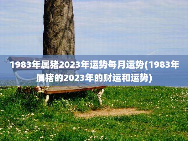 1983年属猪2023年运势每月运势(1983年属猪的2023年的财运和运势)