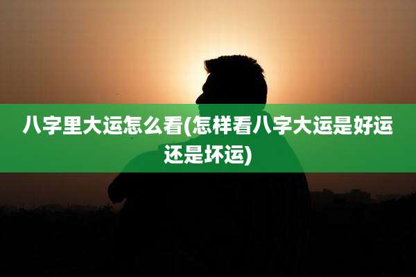 八字里大运怎么看(怎样看八字大运是好运还是坏运)