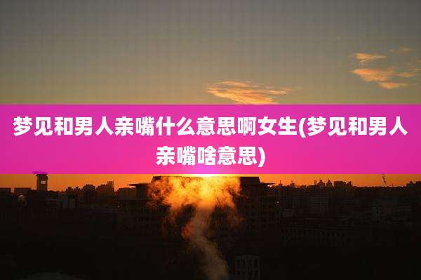 梦见和男人亲嘴什么意思啊女生(梦见和男人亲嘴啥意思)