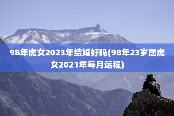 98年虎女2023年结婚好吗(98年23岁属虎女2021年每月运程)