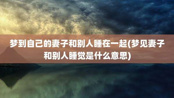 梦到自己的妻子和别人睡在一起(梦见妻子和别人睡觉是什么意思)