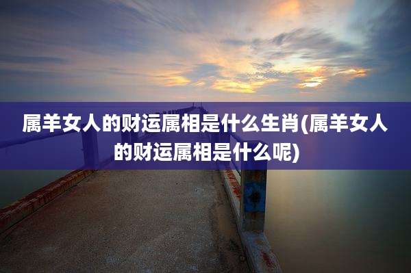 属羊女人的财运属相是什么生肖(属羊女人的财运属相是什么呢)