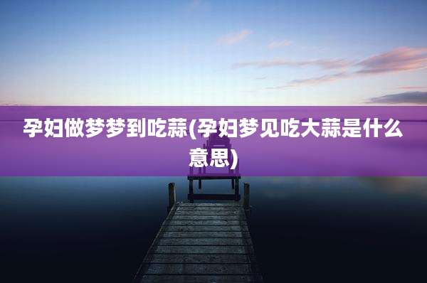 孕妇做梦梦到吃蒜(孕妇梦见吃大蒜是什么意思)