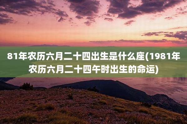 81年农历六月二十四出生是什么座(1981年农历六月二十四午时出生的命运)