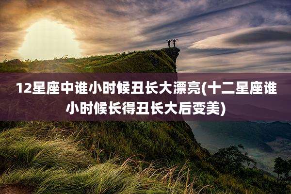 12星座中谁小时候丑长大漂亮(十二星座谁小时候长得丑长大后变美)