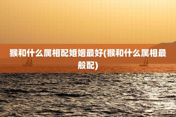 猴和什么属相配婚姻最好(猴和什么属相最般配)