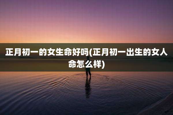 正月初一的女生命好吗(正月初一出生的女人命怎么样)