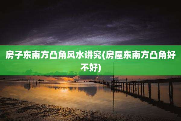 房子东南方凸角风水讲究(房屋东南方凸角好不好)