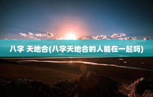 八字 天地合(八字天地合的人能在一起吗)