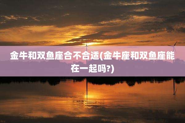 金牛和双鱼座合不合适(金牛座和双鱼座能在一起吗?)