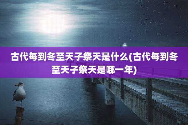古代每到冬至天子祭天是什么(古代每到冬至天子祭天是哪一年)