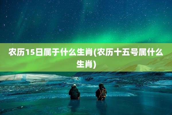 农历15日属于什么生肖(农历十五号属什么生肖)