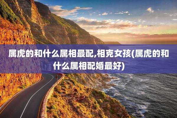 属虎的和什么属相最配,相克女孩(属虎的和什么属相配婚最好)