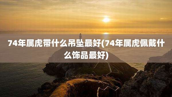 74年属虎带什么吊坠最好(74年属虎佩戴什么饰品最好)