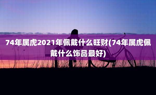 74年属虎2021年佩戴什么旺财(74年属虎佩戴什么饰品最好)