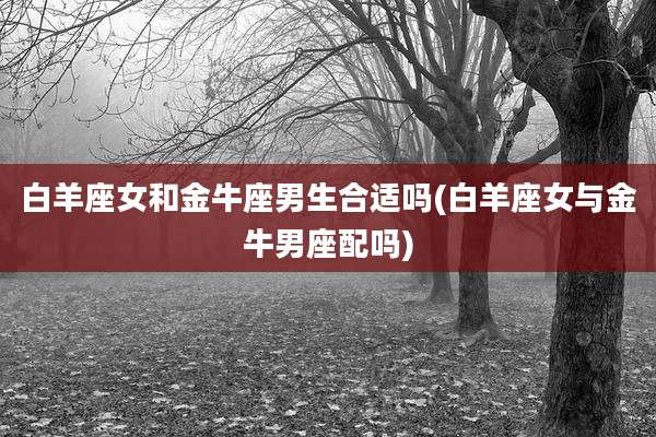 白羊座女和金牛座男生合适吗(白羊座女与金牛男座配吗)