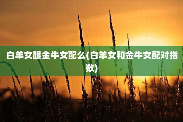 白羊女跟金牛女配么(白羊女和金牛女配对指数)