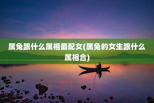 属兔跟什么属相最配女(属兔的女生跟什么属相合)