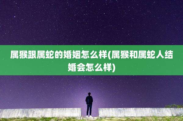 属猴跟属蛇的婚姻怎么样(属猴和属蛇人结婚会怎么样)
