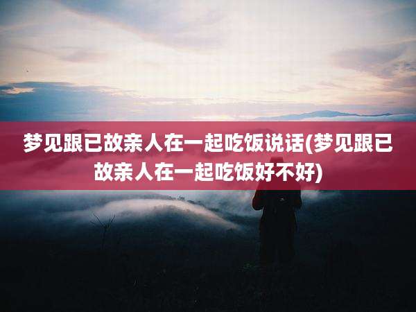 梦见跟已故亲人在一起吃饭说话(梦见跟已故亲人在一起吃饭好不好)