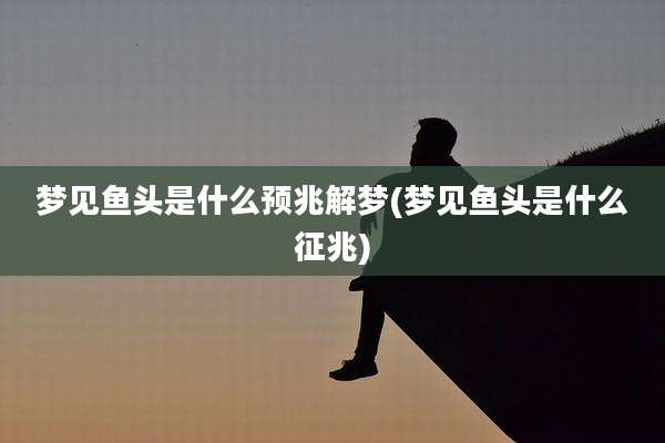 梦见鱼头是什么预兆解梦(梦见鱼头是什么征兆)