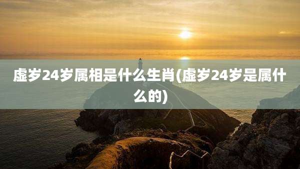 虚岁24岁属相是什么生肖(虚岁24岁是属什么的)