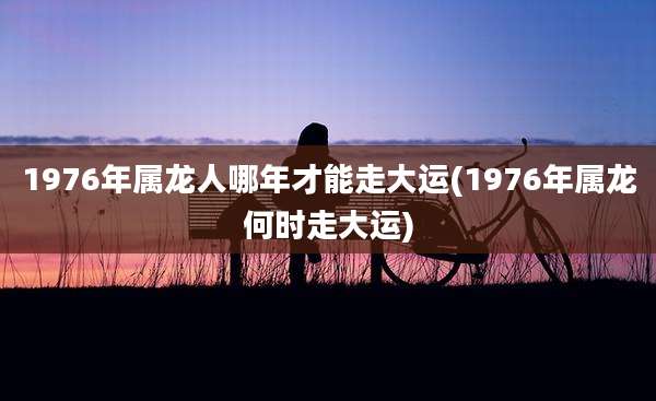 1976年属龙人哪年才能走大运(1976年属龙何时走大运)