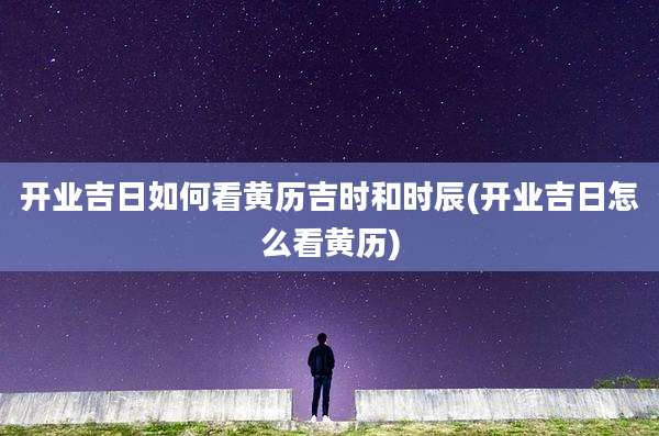 开业吉日如何看黄历吉时和时辰(开业吉日怎么看黄历)