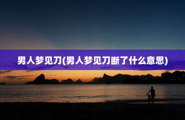 男人梦见刀(男人梦见刀断了什么意思)