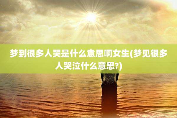梦到很多人哭是什么意思啊女生(梦见很多人哭泣什么意思?)