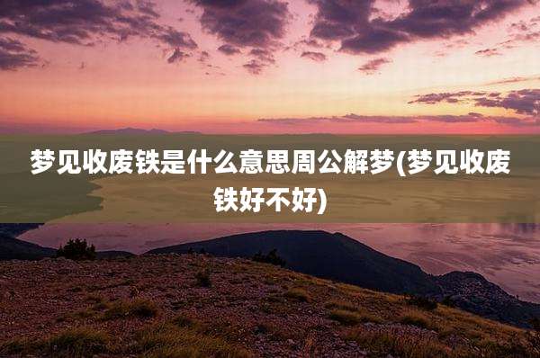 梦见收废铁是什么意思周公解梦(梦见收废铁好不好)