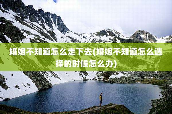 婚姻不知道怎么走下去(婚姻不知道怎么选择的时候怎么办)