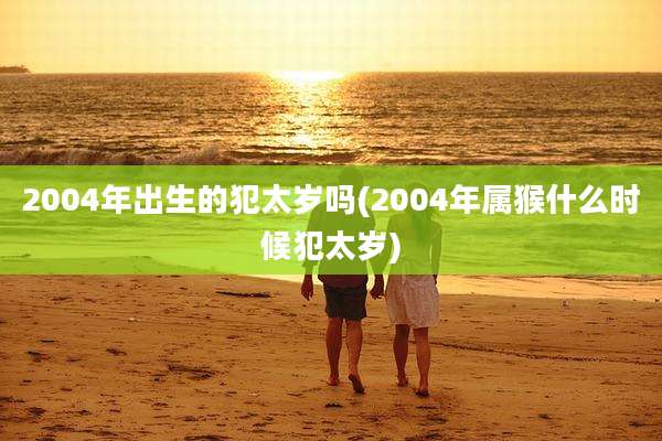 2004年出生的犯太岁吗(2004年属猴什么时候犯太岁)