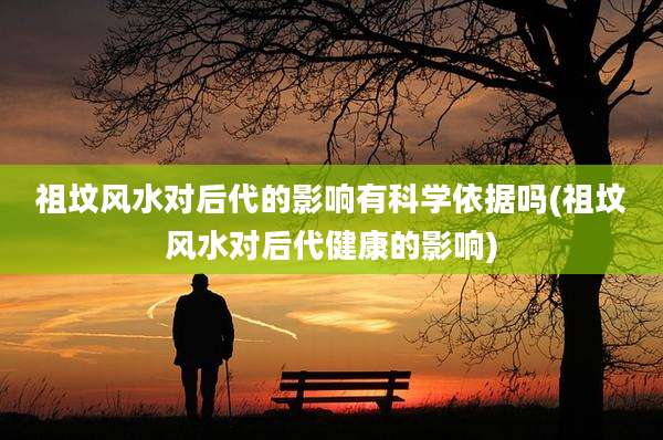 祖坟风水对后代的影响有科学依据吗(祖坟风水对后代健康的影响)