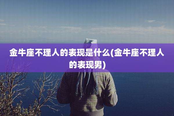 金牛座不理人的表现是什么(金牛座不理人的表现男)