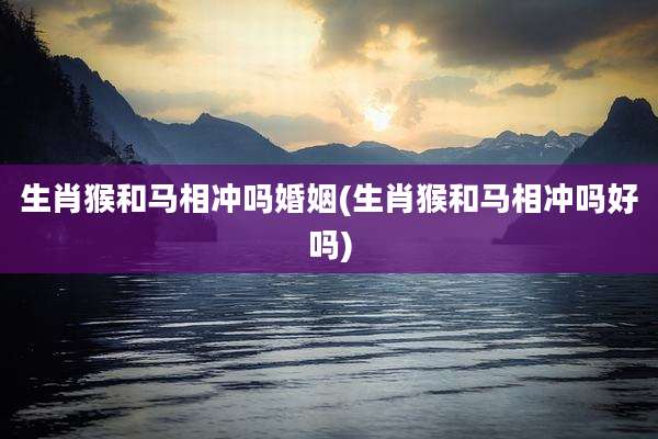 生肖猴和马相冲吗婚姻(生肖猴和马相冲吗好吗)