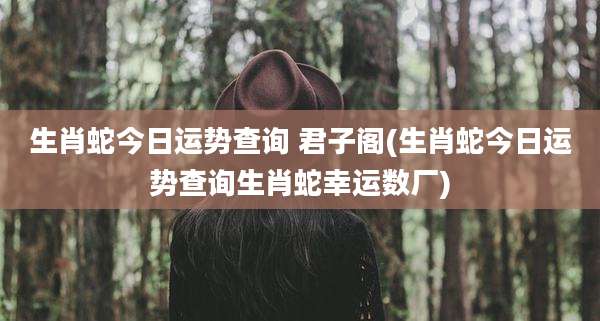 生肖蛇今日运势查询 君子阁(生肖蛇今日运势查询生肖蛇幸运数厂)
