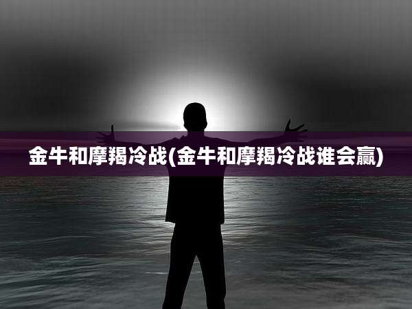 金牛和摩羯冷战(金牛和摩羯冷战谁会赢)
