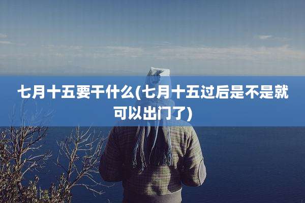 七月十五要干什么(七月十五过后是不是就可以出门了)