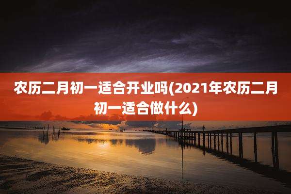 农历二月初一适合开业吗(2021年农历二月初一适合做什么)