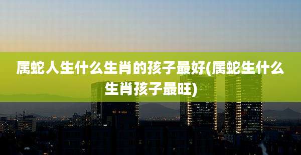属蛇人生什么生肖的孩子最好(属蛇生什么生肖孩子最旺)