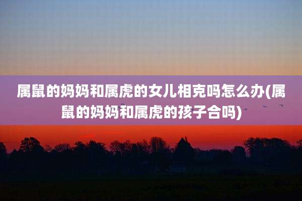 属鼠的妈妈和属虎的女儿相克吗怎么办(属鼠的妈妈和属虎的孩子合吗)