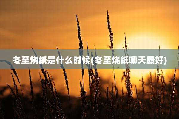 冬至烧纸是什么时候(冬至烧纸哪天最好)
