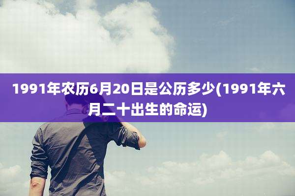 1991年农历6月20日是公历多少(1991年六月二十出生的命运)