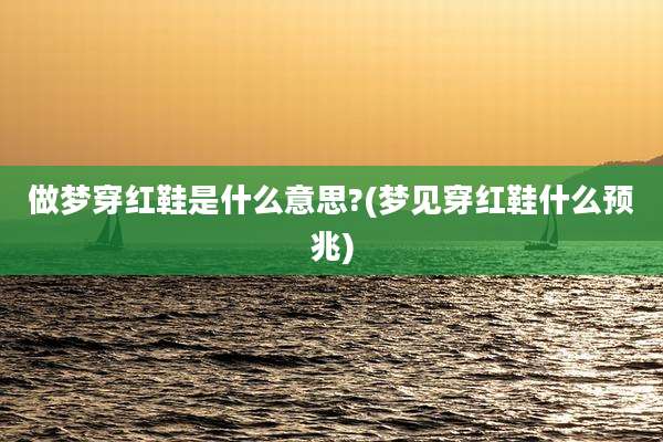 做梦穿红鞋是什么意思?(梦见穿红鞋什么预兆)