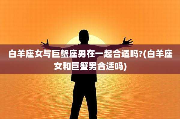 白羊座女与巨蟹座男在一起合适吗?(白羊座女和巨蟹男合适吗)