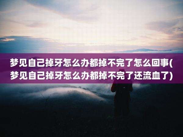 梦见自己掉牙怎么办都掉不完了怎么回事(梦见自己掉牙怎么办都掉不完了还流血了)